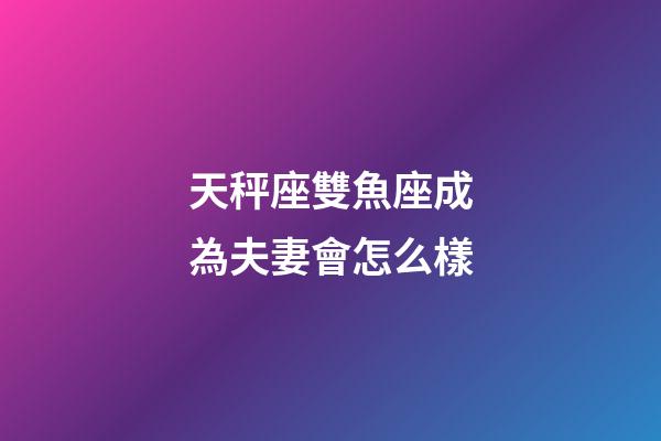 天秤座雙魚座成為夫妻會怎么樣-第1張-星座運勢-玄機派