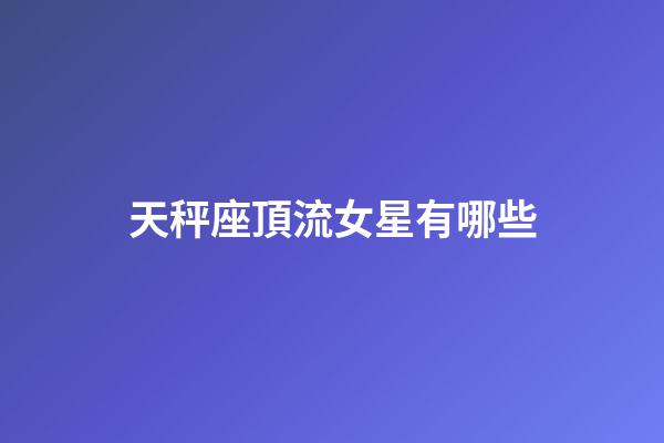 天秤座頂流女星有哪些-第1張-星座運勢-玄機派