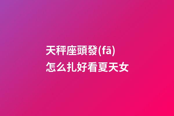 天秤座頭發(fā)怎么扎好看夏天女-第1張-星座運(yùn)勢-玄機(jī)派