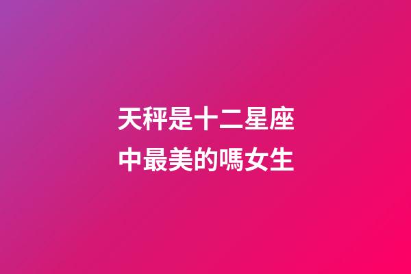 天秤是十二星座中最美的嗎女生-第1張-星座運勢-玄機派