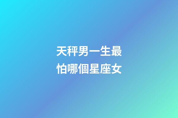 天秤男一生最怕哪個星座女-第1張-星座運勢-玄機派