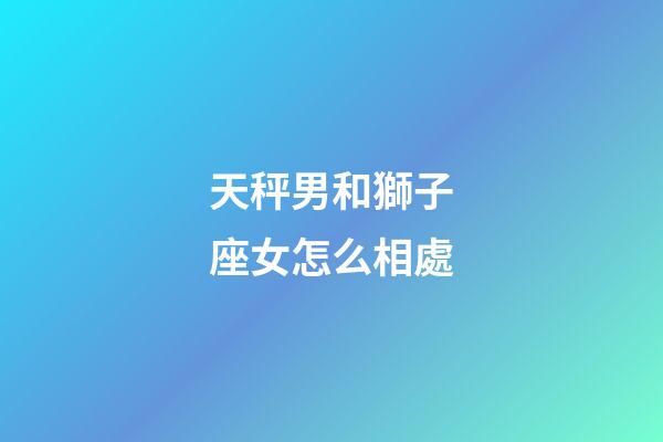 天秤男和獅子座女怎么相處-第1張-星座運勢-玄機派