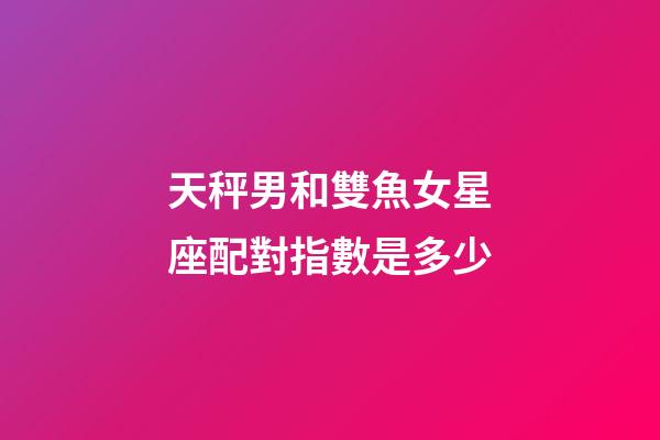 天秤男和雙魚女星座配對指數是多少-第1張-星座運勢-玄機派