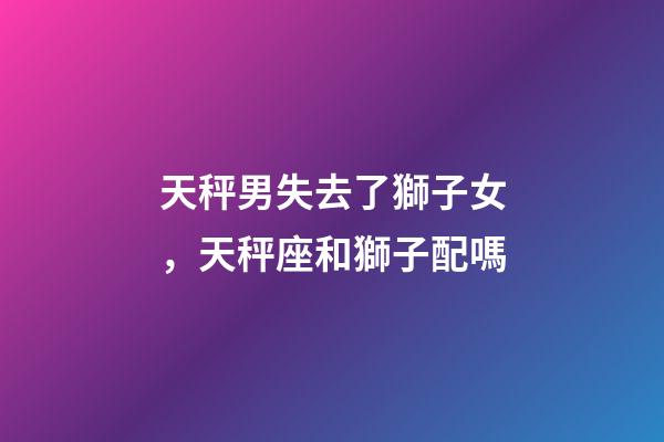 天秤男失去了獅子女，天秤座和獅子配嗎-第1張-觀點-玄機派