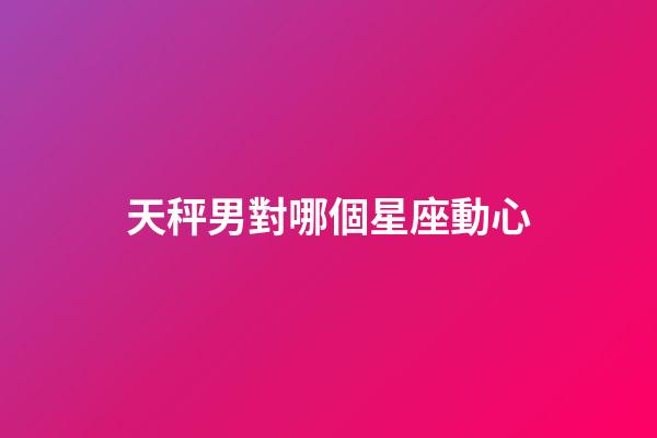 天秤男對哪個星座動心-第1張-星座運勢-玄機派