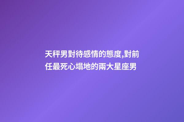天秤男對待感情的態度,對前任最死心塌地的兩大星座男-第1張-觀點-玄機派