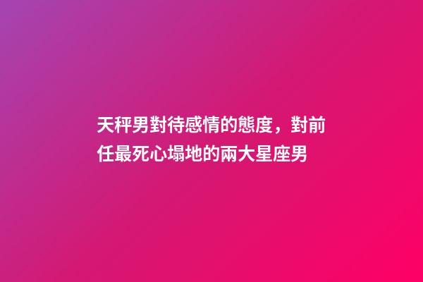 天秤男對待感情的態度，對前任最死心塌地的兩大星座男-第1張-觀點-玄機派