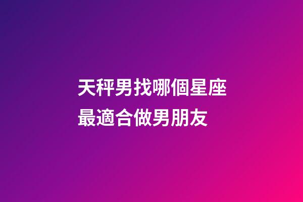 天秤男找哪個星座最適合做男朋友-第1張-星座運勢-玄機派