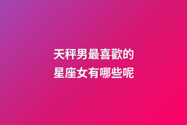 天秤男最喜歡的星座女有哪些呢-第1張-星座運勢-玄機派