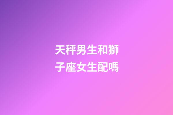 天秤男生和獅子座女生配嗎-第1張-星座運勢-玄機派