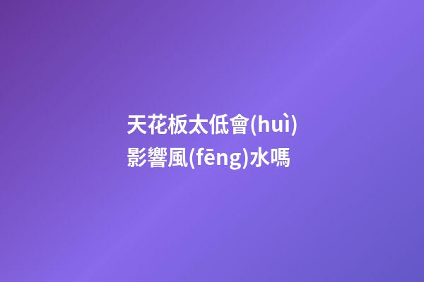 天花板太低會(huì)影響風(fēng)水嗎
