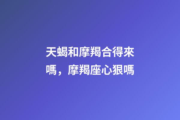 天蝎和摩羯合得來嗎，摩羯座心狠嗎-第1張-觀點-玄機派
