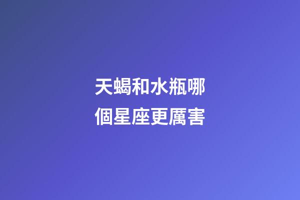 天蝎和水瓶哪個星座更厲害-第1張-星座運勢-玄機派