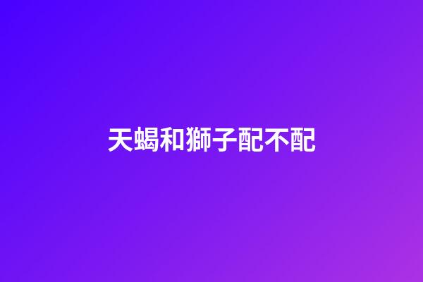 天蝎和獅子配不配（天蝎女和獅子女合不合）-第1張-星座運(yùn)勢(shì)-玄機(jī)派