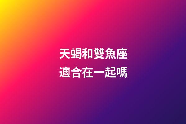 天蝎和雙魚座適合在一起嗎-第1張-星座運勢-玄機派