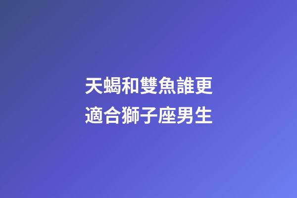 天蝎和雙魚誰更適合獅子座男生-第1張-星座運勢-玄機派