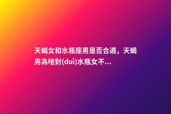 天蝎女和水瓶座男是否合適，天蝎男為啥對(duì)水瓶女不好天蝎男放棄水瓶女的原因