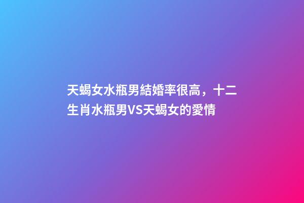 天蝎女水瓶男結婚率很高，十二生肖水瓶男VS天蝎女的愛情-第1張-觀點-玄機派