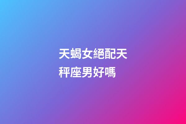 天蝎女絕配天秤座男好嗎-第1張-星座運勢-玄機派