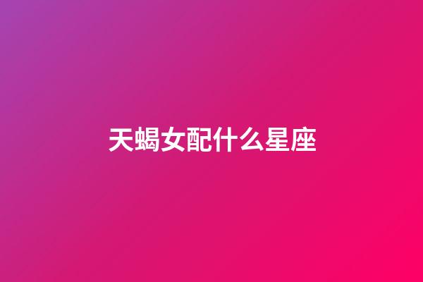 天蝎女配什么星座（天蝎女的最佳星座配對）-第1張-星座運勢-玄機派