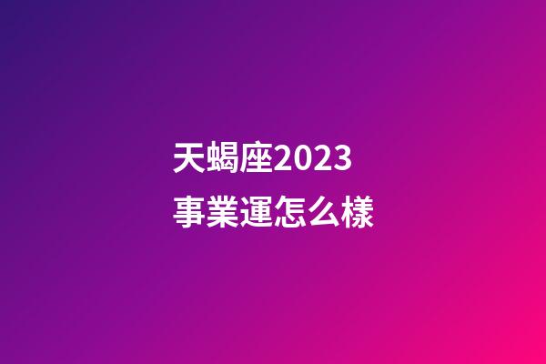 天蝎座2023事業運怎么樣-第1張-星座運勢-玄機派