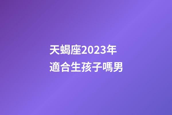 天蝎座2023年適合生孩子嗎男-第1張-星座運勢-玄機派