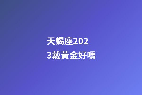 天蝎座2023戴黃金好嗎-第1張-星座運勢-玄機派