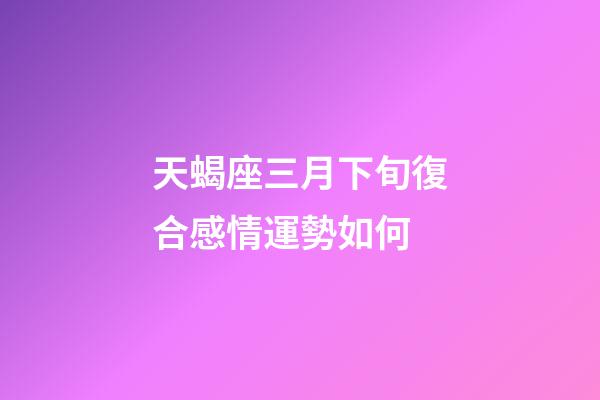 天蝎座三月下旬復合感情運勢如何-第1張-星座運勢-玄機派