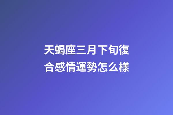 天蝎座三月下旬復合感情運勢怎么樣-第1張-星座運勢-玄機派