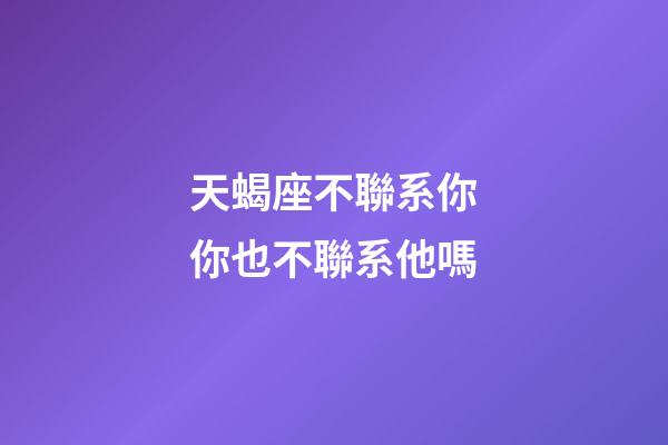 天蝎座不聯系你你也不聯系他嗎-第1張-星座運勢-玄機派