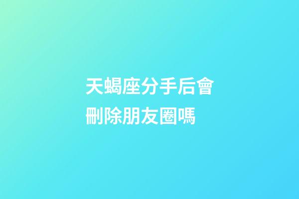 天蝎座分手后會刪除朋友圈嗎-第1張-星座運勢-玄機派
