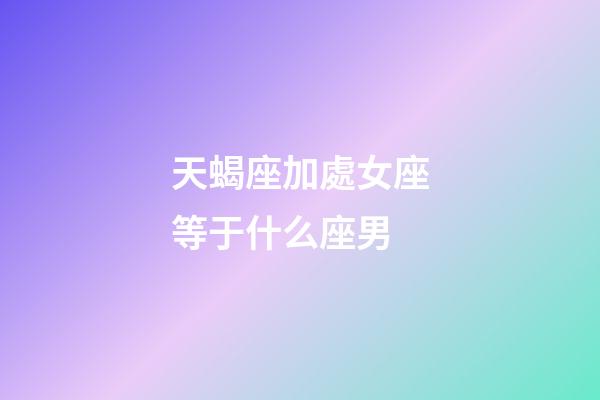 天蝎座加處女座等于什么座男-第1張-星座運勢-玄機派