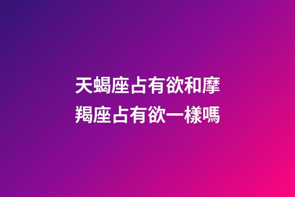 天蝎座占有欲和摩羯座占有欲一樣嗎-第1張-星座運勢-玄機派