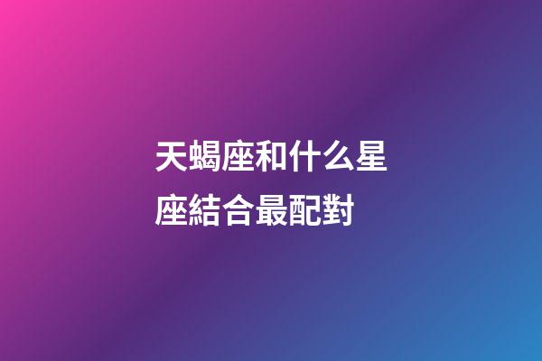 天蝎座和什么星座結合最配對-第1張-星座運勢-玄機派