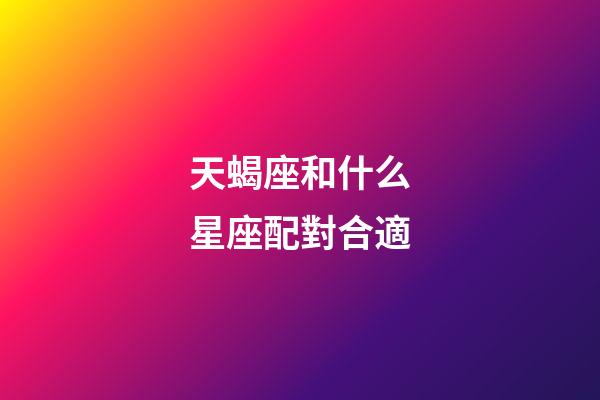 天蝎座和什么星座配對合適-第1張-星座運勢-玄機派
