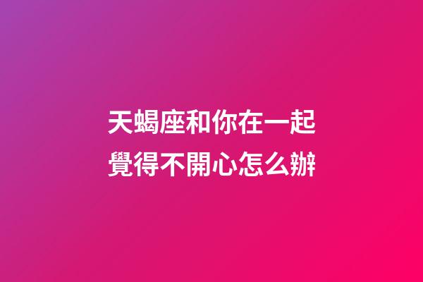 天蝎座和你在一起覺得不開心怎么辦-第1張-星座運勢-玄機派