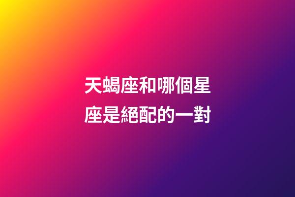 天蝎座和哪個星座是絕配的一對-第1張-星座運勢-玄機派