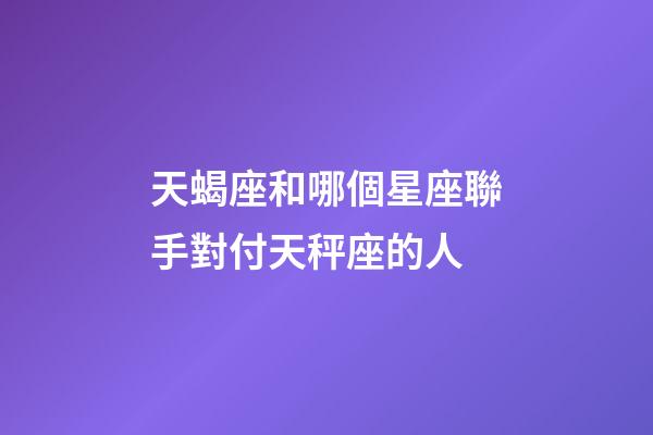 天蝎座和哪個星座聯手對付天秤座的人-第1張-星座運勢-玄機派