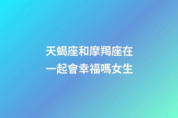 天蝎座和摩羯座在一起會幸福嗎女生-第1張-星座運勢-玄機派
