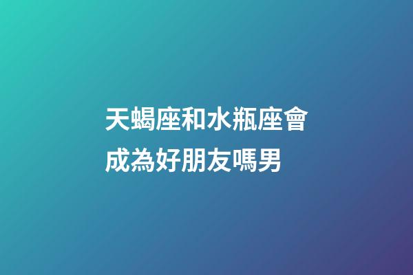 天蝎座和水瓶座會成為好朋友嗎男-第1張-星座運勢-玄機派
