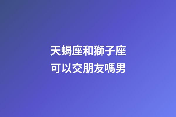 天蝎座和獅子座可以交朋友嗎男-第1張-星座運勢-玄機派