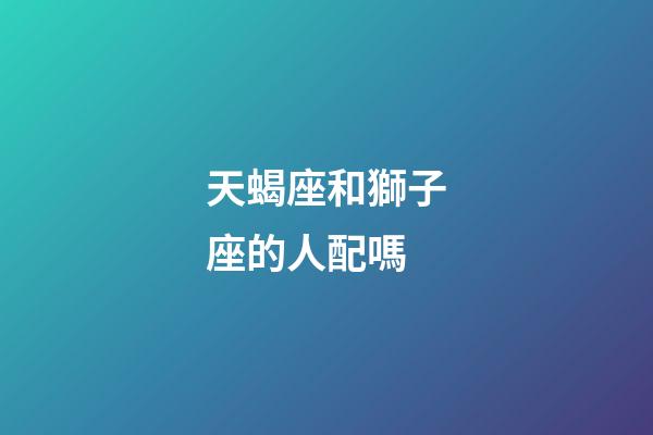 天蝎座和獅子座的人配嗎-第1張-星座運勢-玄機派