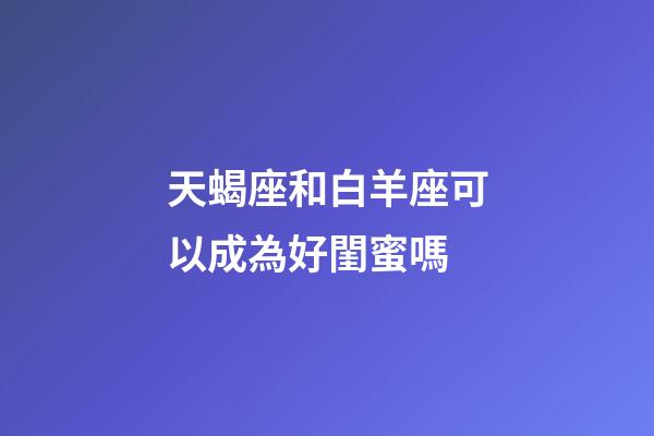 天蝎座和白羊座可以成為好閨蜜嗎-第1張-星座運勢-玄機派