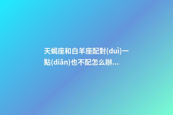 天蝎座和白羊座配對(duì)一點(diǎn)也不配怎么辦呢-第1張-星座運(yùn)勢(shì)-玄機(jī)派