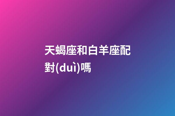 天蝎座和白羊座配對(duì)嗎-第1張-星座運(yùn)勢(shì)-玄機(jī)派