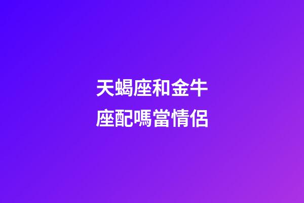天蝎座和金牛座配嗎當情侶-第1張-星座運勢-玄機派