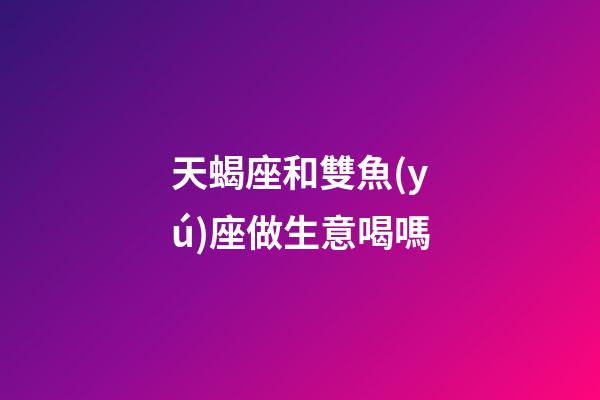 天蝎座和雙魚(yú)座做生意喝嗎-第1張-星座運(yùn)勢(shì)-玄機(jī)派
