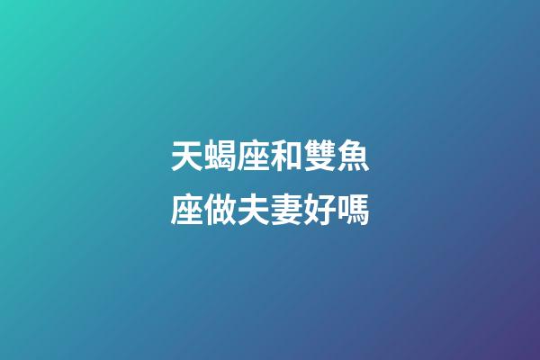天蝎座和雙魚座做夫妻好嗎-第1張-星座運勢-玄機派