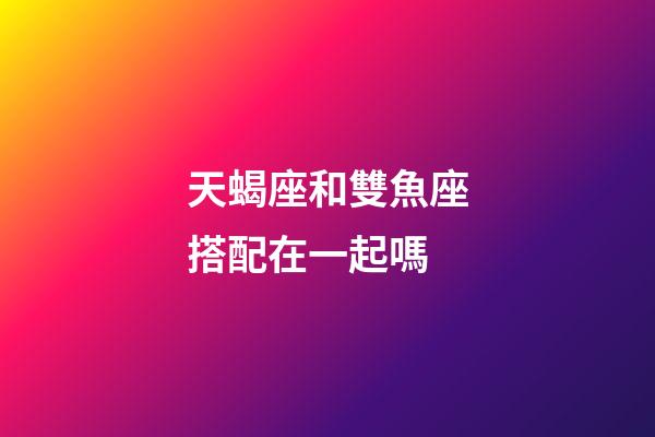 天蝎座和雙魚座搭配在一起嗎-第1張-星座運勢-玄機派
