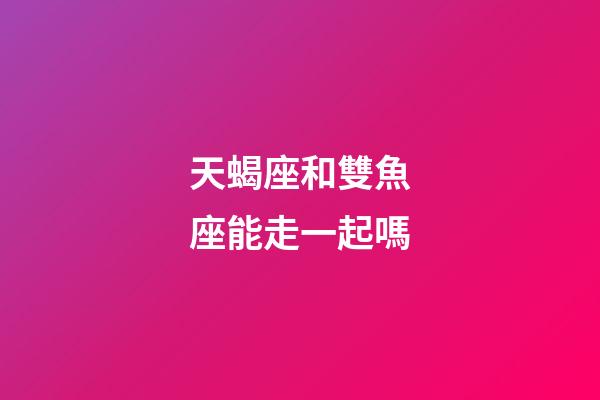 天蝎座和雙魚座能走一起嗎-第1張-星座運勢-玄機派